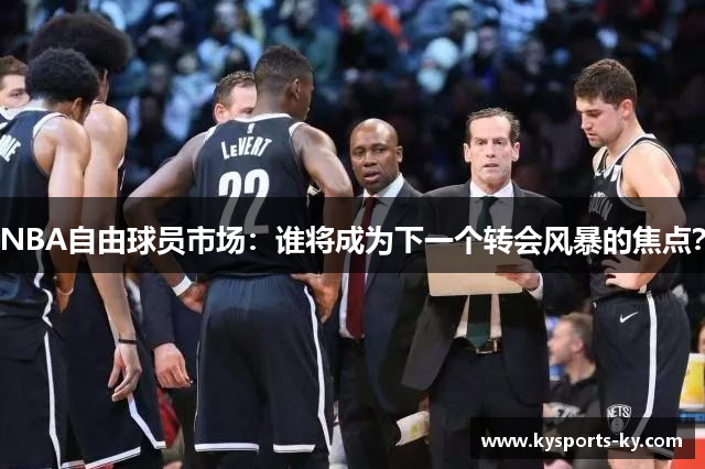 NBA自由球员市场：谁将成为下一个转会风暴的焦点？