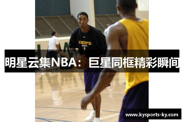 明星云集NBA：巨星同框精彩瞬间