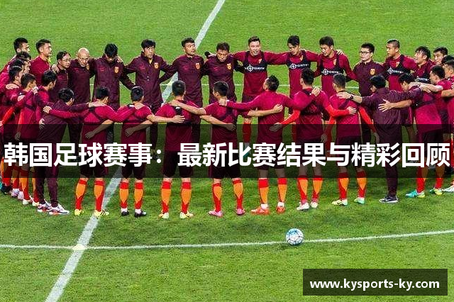 韩国足球赛事：最新比赛结果与精彩回顾