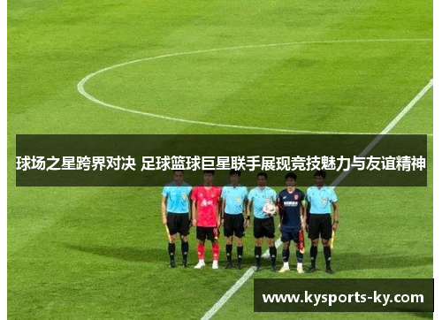 球场之星跨界对决 足球篮球巨星联手展现竞技魅力与友谊精神