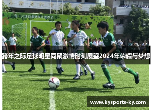 跨年之际足球明星同聚激情时刻展望2024年荣耀与梦想
