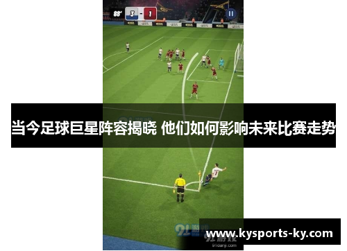 当今足球巨星阵容揭晓 他们如何影响未来比赛走势