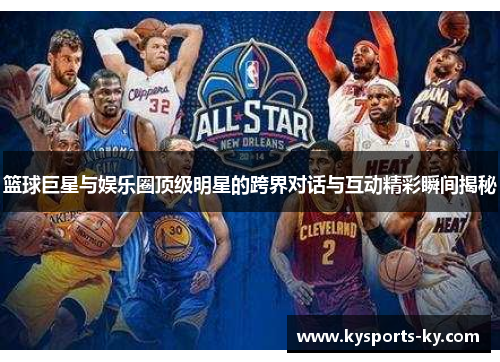 篮球巨星与娱乐圈顶级明星的跨界对话与互动精彩瞬间揭秘