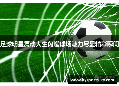 足球明星舞动人生闪耀球场魅力尽显精彩瞬间