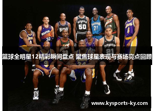 篮球全明星12精彩瞬间盘点 聚焦球星表现与赛场亮点回顾